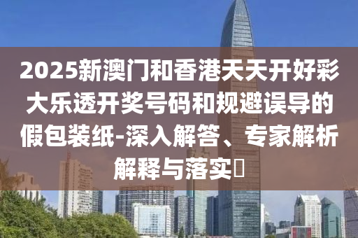 2025新澳門(mén)和香港天天開(kāi)好彩大樂(lè)透開(kāi)獎(jiǎng)號(hào)碼和規(guī)避誤導(dǎo)的假包裝紙-深入解答、專(zhuān)家解析解釋與落實(shí)?