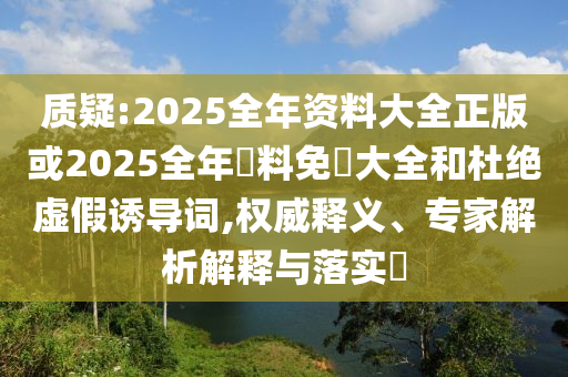 質(zhì)疑:2025全年資料大全正版或2025全年資料免費(fèi)大全和杜絕虛假誘導(dǎo)詞,權(quán)威釋義、專家解析解釋與落實(shí)?