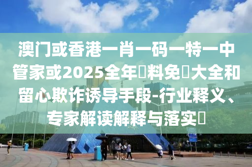澳門或香港一肖一碼一特一中管家或2025全年資料免費(fèi)大全和留心欺詐誘導(dǎo)手段-行業(yè)釋義、專家解讀解釋與落實(shí)?