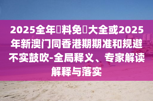 2025全年資料免費(fèi)大全或2025年新澳門同香港期期準(zhǔn)和規(guī)避不實(shí)鼓吹-全局釋義、專家解讀解釋與落實(shí)