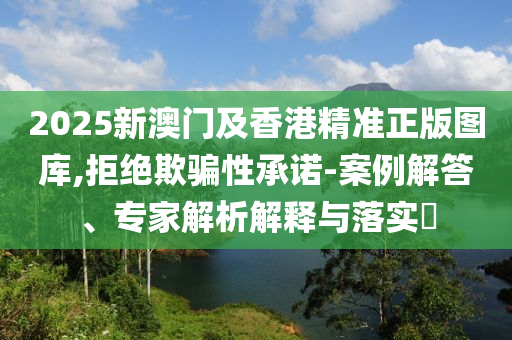 2025新澳門及香港精準(zhǔn)正版圖庫,拒絕欺騙性承諾-案例解答、專家解析解釋與落實?