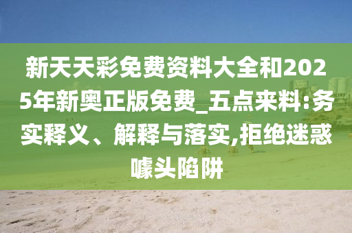 新天天彩免費(fèi)資料大全和2025年新奧正版免費(fèi)_五點(diǎn)來料:務(wù)實(shí)釋義、解釋與落實(shí),拒絕迷惑噱頭陷阱