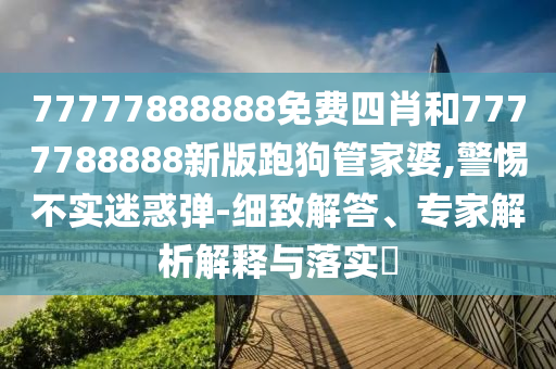 77777888888免費四肖和7777788888新版跑狗管家婆,警惕不實迷惑彈-細(xì)致解答、專家解析解釋與落實?