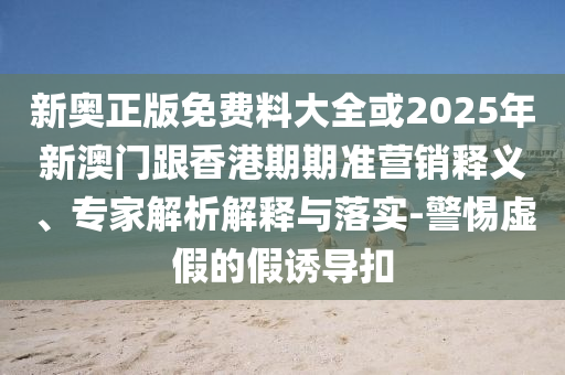新奧正版免費料大全或2025年新澳門跟香港期期準(zhǔn)營銷釋義、專家解析解釋與落實-警惕虛假的假誘導(dǎo)扣