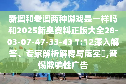 新澳和老澳兩種游戲是一樣嗎和2025新奧資料正版大全28-03-07-47-33-43 T:12深入解答、專家解析解釋與落實?,警惕欺騙性廣告