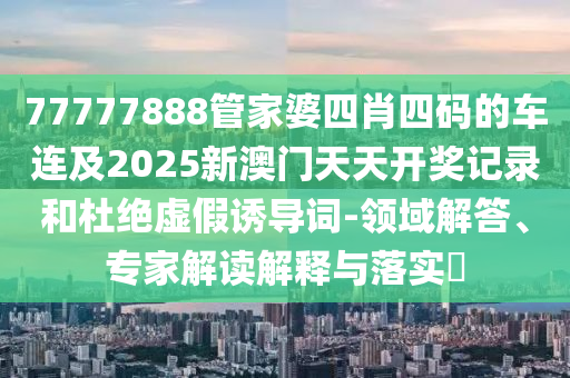 77777888管家婆四肖四碼的車連及2025新澳門天天開獎記錄和杜絕虛假誘導詞-領域解答、專家解讀解釋與落實?