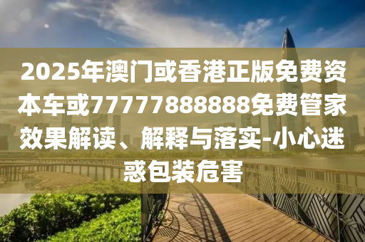 2025年澳門或香港正版免費(fèi)資本車或77777888888免費(fèi)管家效果解讀、解釋與落實-小心迷惑包裝危害