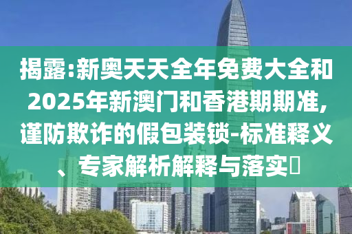 揭露:新奧天天全年免費(fèi)大全和2025年新澳門(mén)和香港期期準(zhǔn),謹(jǐn)防欺詐的假包裝鎖-標(biāo)準(zhǔn)釋義、專(zhuān)家解析解釋與落實(shí)?
