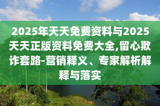 2025年天天免費(fèi)資料與2025天天正版資料免費(fèi)大全,留心欺詐套路-營(yíng)銷釋義、專家解析解釋與落實(shí)