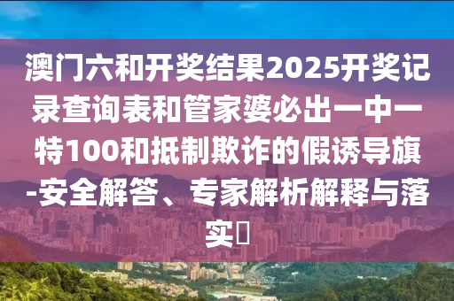 澳門六和開獎結(jié)果2025開獎記錄查詢表和管家婆必出一中一特100和抵制欺詐的假誘導旗-安全解答、專家解析解釋與落實?