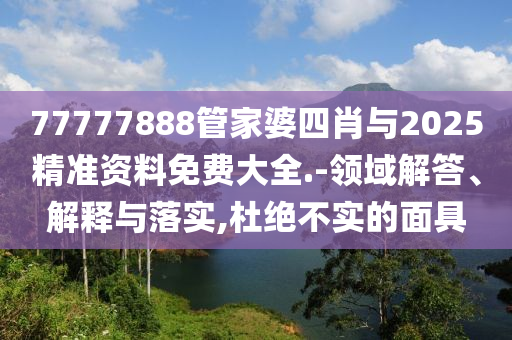 77777888管家婆四肖與2025精準資料免費大全.-領(lǐng)域解答、解釋與落實,杜絕不實的面具