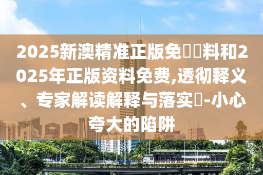 2025新澳精準(zhǔn)正版免費(fèi)資料和2025年正版資料免費(fèi),透徹釋義、專家解讀解釋與落實(shí)?-小心夸大的陷阱