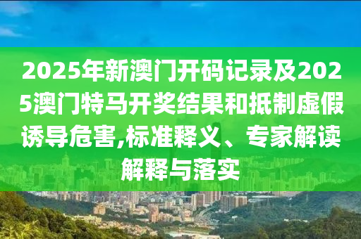 2025年新澳門開碼記錄及2025澳門特馬開獎(jiǎng)結(jié)果和抵制虛假誘導(dǎo)危害,標(biāo)準(zhǔn)釋義、專家解讀解釋與落實(shí)
