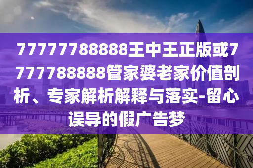 77777788888王中王正版或7777788888管家婆老家價值剖析、專家解析解釋與落實-留心誤導(dǎo)的假廣告夢