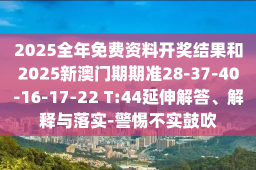 2025全年免費(fèi)資料開獎(jiǎng)結(jié)果和2025新澳門期期準(zhǔn)28-37-40-16-17-22 T:44延伸解答、解釋與落實(shí)-警惕不實(shí)鼓吹