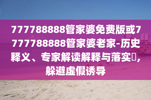 777788888管家婆免費版或7777788888管家婆老家-歷史釋義、專家解讀解釋與落實?,躲避虛假誘導