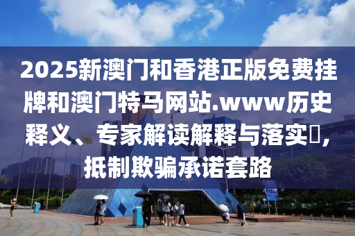 2025新澳門和香港正版免費掛牌和澳門特馬網(wǎng)站.www歷史釋義、專家解讀解釋與落實?,抵制欺騙承諾套路