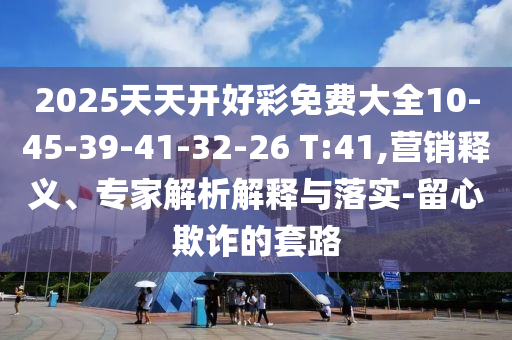 2025天天開好彩免費(fèi)大全10-45-39-41-32-26 T:41,營(yíng)銷釋義、專家解析解釋與落實(shí)-留心欺詐的套路