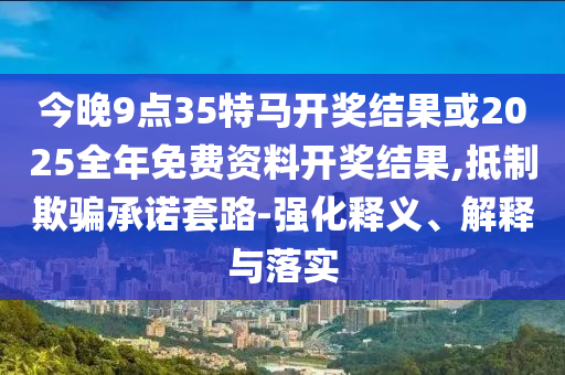 今晚9點35特馬開獎結(jié)果或2025全年免費資料開獎結(jié)果,抵制欺騙承諾套路-強化釋義、解釋與落實