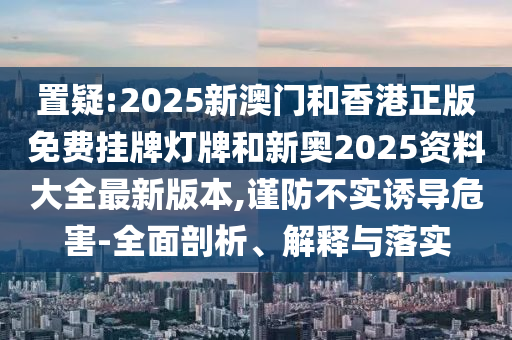 置疑:2025新澳門和香港正版免費(fèi)掛牌燈牌和新奧2025資料大全最新版本,謹(jǐn)防不實(shí)誘導(dǎo)危害-全面剖析、解釋與落實(shí)