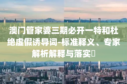 澳門管家婆三期必開一特和杜絕虛假誘導(dǎo)詞-標(biāo)準(zhǔn)釋義、專家解析解釋與落實(shí)?