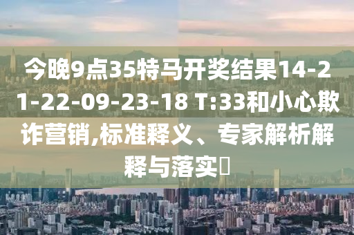 今晚9點(diǎn)35特馬開(kāi)獎(jiǎng)結(jié)果14-21-22-09-23-18 T:33和小心欺詐營(yíng)銷,標(biāo)準(zhǔn)釋義、專家解析解釋與落實(shí)?