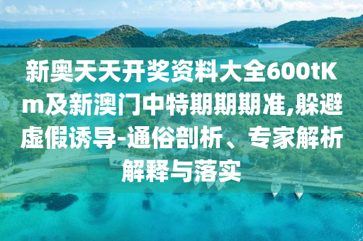 新奧天天開獎資料大全600tKm及新澳門中特期期期準(zhǔn),躲避虛假誘導(dǎo)-通俗剖析、專家解析解釋與落實(shí)