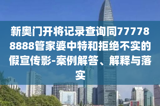 新奧門開將記錄查詢同777788888管家婆中特和拒絕不實(shí)的假宣傳影-案例解答、解釋與落實(shí)