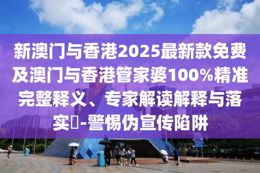 新澳門(mén)與香港2025最新款免費(fèi)及澳門(mén)與香港管家婆100%精準(zhǔn)完整釋義、專家解讀解釋與落實(shí)?-警惕偽宣傳陷阱