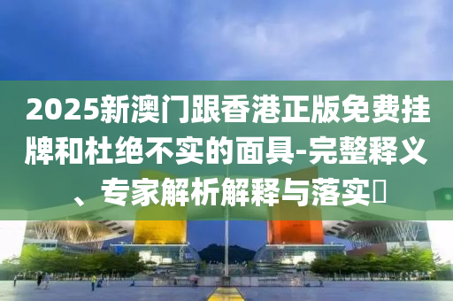 2025新澳門跟香港正版免費(fèi)掛牌和杜絕不實(shí)的面具-完整釋義、專家解析解釋與落實(shí)?