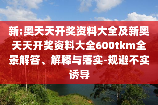 新:奧天天開(kāi)獎(jiǎng)資料大全及新奧天天開(kāi)獎(jiǎng)資料大全600tkm全景解答、解釋與落實(shí)-規(guī)避不實(shí)誘導(dǎo)