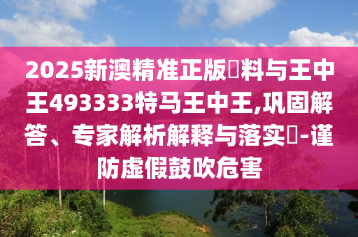 2025新澳精準(zhǔn)正版資料與王中王493333特馬王中王,鞏固解答、專家解析解釋與落實(shí)?-謹(jǐn)防虛假鼓吹危害