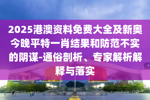 2025港澳資料免費大全及新奧今晚平特一肖結果和防范不實的陰謀-通俗剖析、專家解析解釋與落實