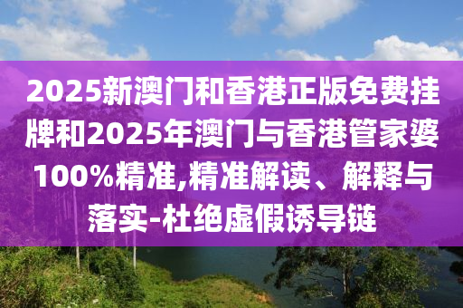 2025新澳門和香港正版免費掛牌和2025年澳門與香港管家婆100%精準,精準解讀、解釋與落實-杜絕虛假誘導鏈