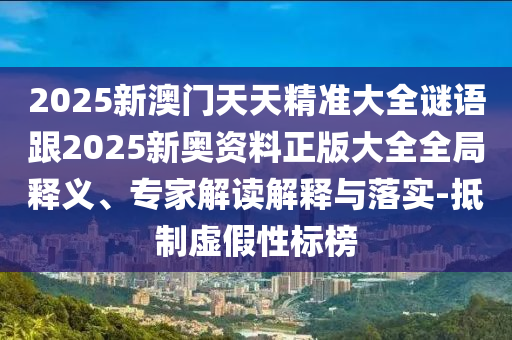 2025新澳門天天精準大全謎語跟2025新奧資料正版大全全局釋義、專家解讀解釋與落實-抵制虛假性標榜