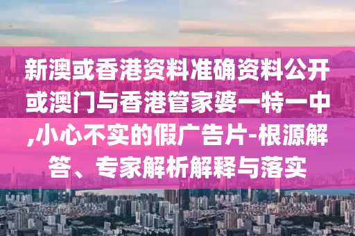 新澳或香港資料準確資料公開或澳門與香港管家婆一特一中,小心不實的假廣告片-根源解答、專家解析解釋與落實