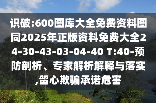 識(shí)破:600圖庫(kù)大全免費(fèi)資料圖同2025年正版資料免費(fèi)大全24-30-43-03-04-40 T:40-預(yù)防剖析、專家解析解釋與落實(shí),留心欺騙承諾危害