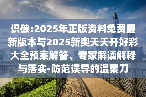 識破:2025年正版資料免費最新版本與2025新奧天天開好彩大全預(yù)案解答、專家解讀解釋與落實-防范誤導(dǎo)的溫柔刀