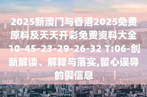 2025新澳門與香港2025免費原料及天天開彩免費資料大全10-45-23-29-26-32 T:06-創(chuàng)新解讀、解釋與落實,留心誤導(dǎo)的假信息