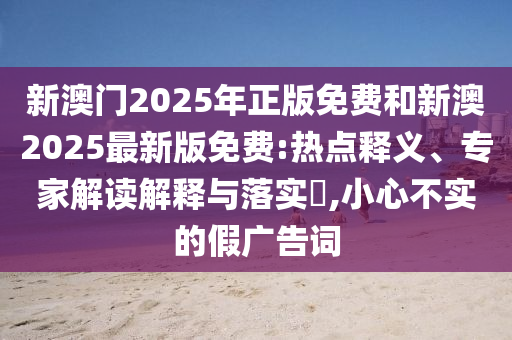 新澳門2025年正版免費和新澳2025最新版免費:熱點釋義、專家解讀解釋與落實?,小心不實的假廣告詞