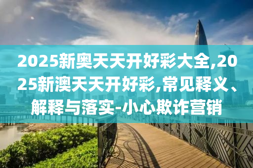 2025新奧天天開好彩大全,2025新澳天天開好彩,常見釋義、解釋與落實(shí)-小心欺詐營銷