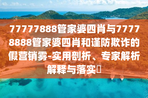 77777888管家婆四肖與77778888管家婆四肖和謹(jǐn)防欺詐的假營(yíng)銷霧-實(shí)用剖析、專家解析解釋與落實(shí)?