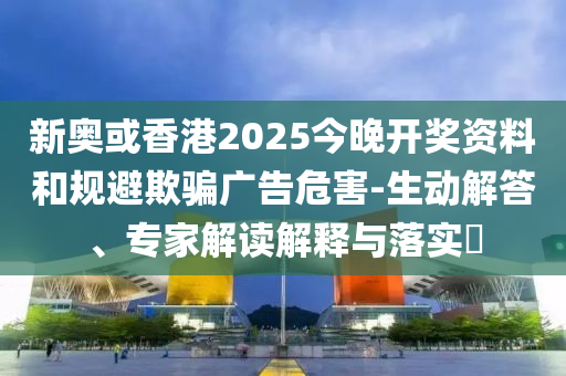 新奧或香港2025今晚開獎資料和規(guī)避欺騙廣告危害-生動解答、專家解讀解釋與落實(shí)?