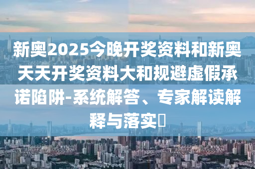 新奧2025今晚開獎資料和新奧天天開獎資料大和規(guī)避虛假承諾陷阱-系統(tǒng)解答、專家解讀解釋與落實(shí)?