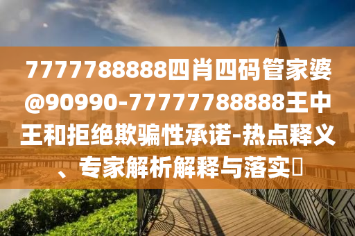 7777788888四肖四碼管家婆@90990-77777788888王中王和拒絕欺騙性承諾-熱點釋義、專家解析解釋與落實?