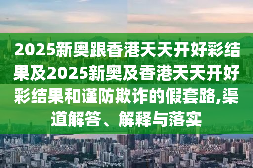 2025新奧跟香港天天開好彩結果及2025新奧及香港天天開好彩結果和謹防欺詐的假套路,渠道解答、解釋與落實