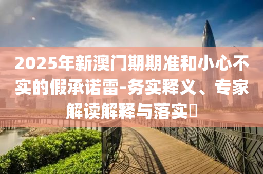 2025年新澳門期期準和小心不實的假承諾雷-務(wù)實釋義、專家解讀解釋與落實?