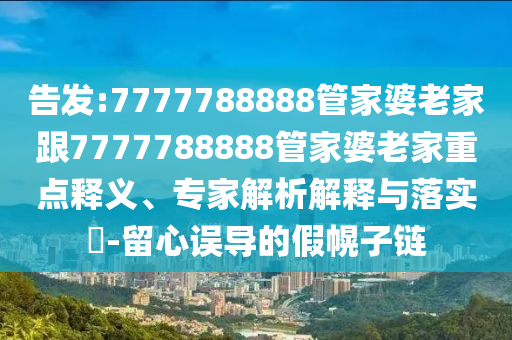告發(fā):7777788888管家婆老家跟7777788888管家婆老家重點(diǎn)釋義、專(zhuān)家解析解釋與落實(shí)?-留心誤導(dǎo)的假幌子鏈