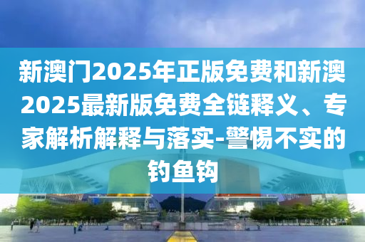 新澳門2025年正版免費和新澳2025最新版免費全鏈釋義、專家解析解釋與落實-警惕不實的釣魚鉤