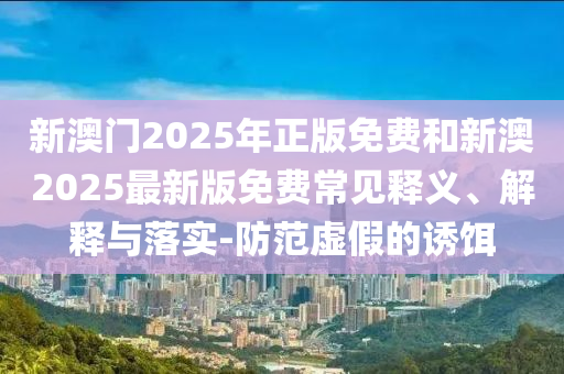 新澳門2025年正版免費和新澳2025最新版免費常見釋義、解釋與落實-防范虛假的誘餌